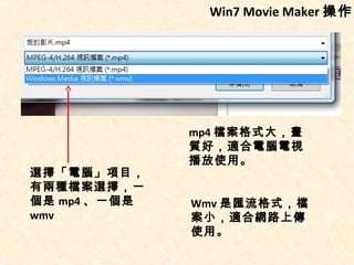 Win7 Movie Maker 操作




              mp4 檔案格式大，畫
              質好，適合電腦電視
              播放使用。
選擇「電腦」項目，
有兩種檔案選擇，一
個是 mp4 、一個是   Wmv 是匯流格式，檔
wmv           案小，適合網路上傳
              使用。
 