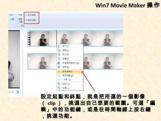 Win7 Movie Maker 操作




設定起點和終點，就是把所選的一個影像
（ clip ），挑選出自己想要的範圍。可選「編
輯」中的功能鍵，或是在時間軸線上按右鍵
，挑選功能。
 