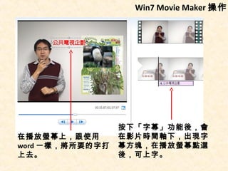 Win7 Movie Maker 操作




                 按下「字幕」功能後，會
在播放螢幕上，跟使用       在影片時間軸下，出現字
word 一樣，將所要的字打   幕方塊，在播放螢幕點選
上去。              後，可上字。
 