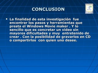 CONCLUSION

   La finalidad de esta investigación fue
    encontrar los pasos y herramientas que
    presta el Windows Movie maker . Y lo
    sencillo que es concretar un video sin
    mayores dificultades y muy entretenido de
    crear . Con la posibilidad de gravarlos en CD
    o compartirlos con quien uno desee.
 
