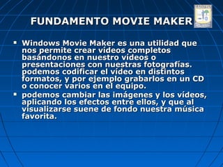 FUNDAMENTO MOVIE MAKER
   Windows Movie Maker es una utilidad que
    nos permite crear vídeos completos
    basándonos en nuestro vídeos o
    presentaciones con nuestras fotografías.
    podemos codificar el vídeo en distintos
    formatos, y por ejemplo grabarlos en un CD
    o conocer varios en el equipo.
   podemos cambiar las imágenes y los vídeos,
    aplicando los efectos entre ellos, y que al
    visualizarse suene de fondo nuestra música
    favorita.
 