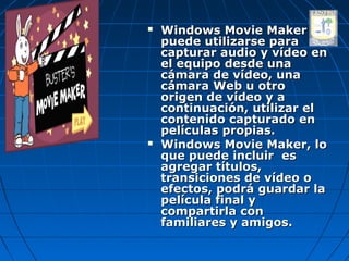    Windows Movie Maker
    puede utilizarse para
    capturar audio y vídeo en
    el equipo desde una
    cámara de vídeo, una
    cámara Web u otro
    origen de vídeo y a
    continuación, utilizar el
    contenido capturado en
    películas propias.
   Windows Movie Maker, lo
    que puede incluir es
    agregar títulos,
    transiciones de vídeo o
    efectos, podrá guardar la
    película final y
    compartirla con
    familiares y amigos.
 