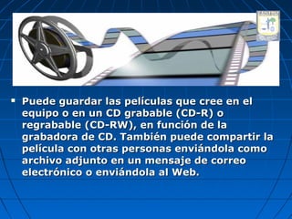   Puede guardar las películas que cree en el
    equipo o en un CD grabable (CD-R) o
    regrabable (CD-RW), en función de la
    grabadora de CD. También puede compartir la
    película con otras personas enviándola como
    archivo adjunto en un mensaje de correo
    electrónico o enviándola al Web.
 