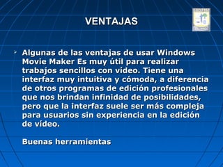 VENTAJAS

   Algunas de las ventajas de usar Windows
    Movie Maker Es muy útil para realizar
    trabajos sencillos con vídeo. Tiene una
    interfaz muy intuitiva y cómoda, a diferencia
    de otros programas de edición profesionales
    que nos brindan infinidad de posibilidades,
    pero que la interfaz suele ser más compleja
    para usuarios sin experiencia en la edición
    de vídeo.

    Buenas herramientas
 