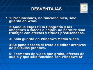 DESVENTAJAS
   1:Prohibiciones, no funciona bien, solo
    guarda en wmv.
    2:Aunque elijas tú la tipografía y las
    imágenes o vídeos a editar, no permite sinó
    trabajar con efectos y títulos prediseñados.
    3: Solo guarda en Windows Media Video
    4:Se pone pesado si trato de editar archivos
    de películas grandes.
    5: Formatos de vídeo que graba, efectos de
    audio y que sólo funciona con Windows XP
 