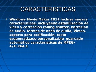 CARACTERISTICAS
   Windows Movie Maker 2012 incluye nuevas
    características, incluyendo estabilización de
    video y corrección rolling shutter, narración
    de audio, formas de onda de audio, Vimeo,
    soporte para codificación, texto
    esquematizado personalizable, guardado
    automático características de MPEG-
    4/H.264.1
 