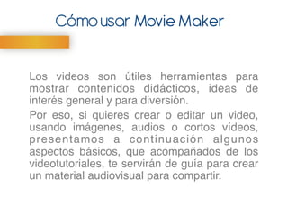 Movie MakerCómousar
Los videos son útiles herramientas para
mostrar contenidos didácticos, ideas de
interés general y para diversión. "
Por eso, si quieres crear o editar un video,
usando imágenes, audios o cortos vídeos,
presentamos a continuación algunos
aspectos básicos, que acompañados de los
videotutoriales, te servirán de guía para crear
un material audiovisual para compartir."
"
 