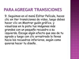 9. Seguimos en el menú Editar Película, haces
clic en Ver transiciones de video, luego debes
hacer clic en Mostrar guión gráfico, y
visualizas en la pista tus imágenes más
grandes con un pequeño recuadro a su
izquierda. Escoge algún efecto que sea de tu
agrado y luego con clic arrastrado lo llevas
hacia los recuadros inferiores, según como
quieras hacer tu diseño.
 