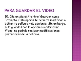 10. Clic en Menú Archivo/ Guardar como
Proyecto. Esta opción te permite modificar o
editar tu película más adelante. Sin embargo,
si lo guardas con la opción Guardar como
Video, no podrás realizar modificaciones
posteriores de la película.
 
