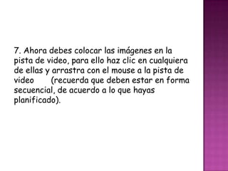 7. Ahora debes colocar las imágenes en la
pista de video, para ello haz clic en cualquiera
de ellas y arrastra con el mouse a la pista de
video (recuerda que deben estar en forma
secuencial, de acuerdo a lo que hayas
planificado).
 