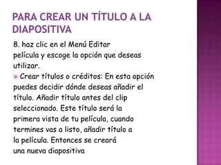 8. haz clic en el Menú Editar
película y escoge la opción que deseas
utilizar.
 Crear títulos o créditos: En esta opción
puedes decidir dónde deseas añadir el
título. Añadir título antes del clip
seleccionado. Este título será la
primera vista de tu película, cuando
termines vas a listo, añadir título a
la película. Entonces se creará
una nueva diapositiva
 