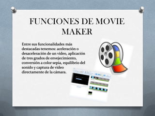 FUNCIONES DE MOVIE
MAKER
Entre sus funcionalidades más
destacadas tenemos: aceleración o
desaceleración de un vídeo, aplicación
de tres grados de envejecimiento,
conversión a color sepia, equilibrio del
sonido y captura de video
directamente de la cámara.
 