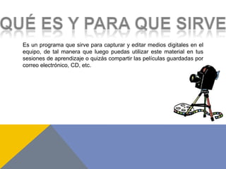 Es un programa que sirve para capturar y editar medios digitales en el
equipo, de tal manera que luego puedas utilizar este material en tus
sesiones de aprendizaje o quizás compartir las películas guardadas por
correo electrónico, CD, etc.
 