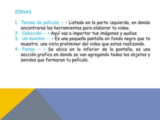 ZONAS
1. Tareas de película -- > Listado en la parte izquierda, en donde
encontraras las herramientas para elaborar tu video.
2. Colección -- > Aquí vas a importar tus imágenes y audios
3. Un monitor -- > Es una pequeña pantalla en fondo negro que te
muestra una vista preliminar del video que estas realizando.
4. Pistas -- > Se ubica en la inferior de la pantalla, es una
sección grafica en donde se van agregando todos los objetos y
sonidos que formaran tu película.
 