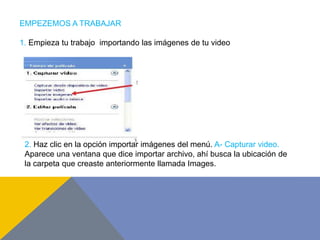 EMPEZEMOS A TRABAJAR
1. Empieza tu trabajo importando las imágenes de tu video
2. Haz clic en la opción importar imágenes del menú. A- Capturar video.
Aparece una ventana que dice importar archivo, ahí busca la ubicación de
la carpeta que creaste anteriormente llamada Images.
 
