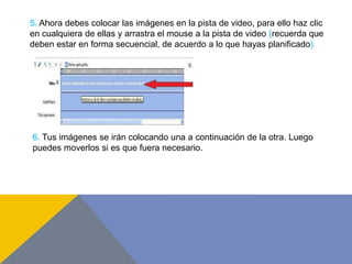 5. Ahora debes colocar las imágenes en la pista de video, para ello haz clic
en cualquiera de ellas y arrastra el mouse a la pista de video (recuerda que
deben estar en forma secuencial, de acuerdo a lo que hayas planificado)
6. Tus imágenes se irán colocando una a continuación de la otra. Luego
puedes moverlos si es que fuera necesario.
 
