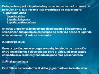 En la parte superior izquierda hay un recuadro llamado «tareas de
película» en el que hay una lista organizada de esta manera:
1. Capturar video
importar video
importar imágenes
importar audio o música
en estas 3 opciones lo único que debe hacerse básicamente es
seleccionar cualquiera de estos tipos de archivos desde el lugar de
almacenamiento donde se encuentren.
2. Editar película
En esta opción puede escogerse cualquier efecto de transición
entre las imágenes seleccionadas para el video, insertar textos
como títulos o créditos y hacerlo un poco mas personalizado.
3. Finalizar película
Este último es para dar fin al video, y guardarlo en formato .wmv
 