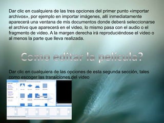 Dar clic en cualquiera de las tres opciones del primer punto «importar
archivos», por ejemplo en importar imágenes, allí inmediatamente
aparecerá una ventana de mis documentos donde deberá seleccionarse
el archivo que aparecerá en el video, lo mismo pasa con el audio o el
fragmento de video. A la margen derecha irá reproduciéndose el video o
al menos la parte que lleva realizada.
Dar clic en cualquiera de las opciones de esta segunda sección, tales
como escoger las transiciones del video
 