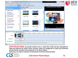 EFECTOS DE VIDEO: se puede colocar uno a cada clip. Cada vez que agregamos
algo sea efectos de video, texto, sonido, video y/o imágenes el video que estamos
produciendo ocupará más espacio en el disco rígido.
Igual que un clip se insertan arrastrando el efecto seleccionado.

Julio Cesar Flores Neyra

13

 
