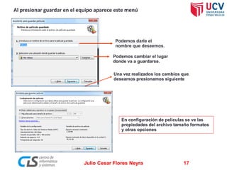 Al presionar guardar en el equipo aparece este menú

Podemos darle el
nombre que deseemos.
Podemos cambiar el lugar
donde va a guardarse.
Una vez realizados los cambios que
deseamos presionamos siguiente

En configuración de películas se ve las
propiedades del archivo tamaño formatos
y otras opciones

Julio Cesar Flores Neyra

17

 