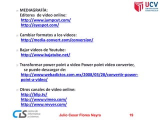 









MEDIAGRAFÍA:
Editores de video online:
http://www.jumpcut.com/
http://eyespot.com/
Cambiar formatos a los videos:
http://media-convert.com/conversion/
Bajar videos de Youtube:
http://www.bajatube.net/
Transformar power point a video Power point video converter,
se puede descargar de:
http://www.webadictos.com.mx/2008/03/28/convertir-powerpoint-a-video/
Otros canales de video online:
http://blip.tv/
http://www.vimeo.com/
http://www.revver.com/
Julio Cesar Flores Neyra

19

 