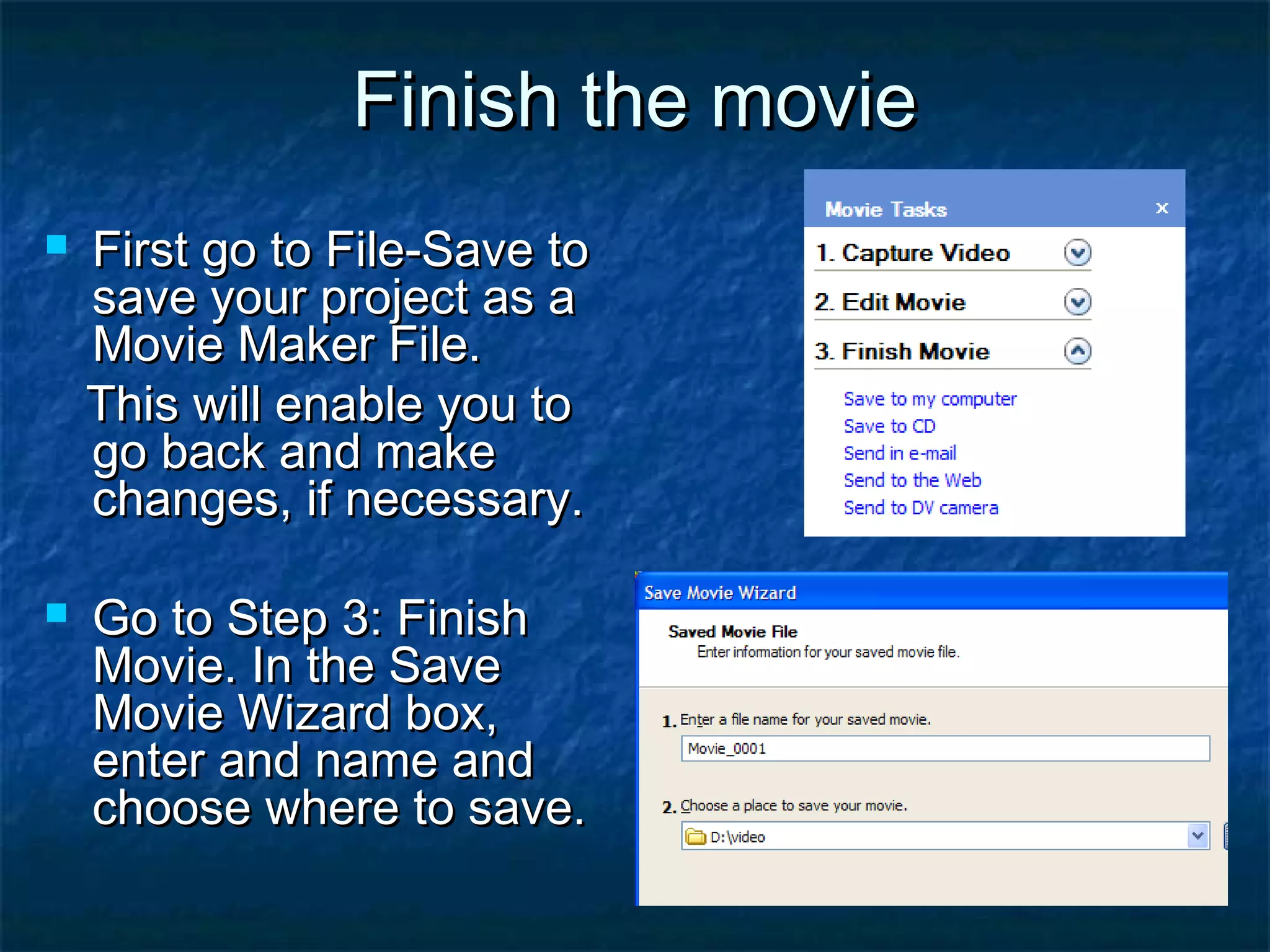 Finish the movie




First go to File-Save to
save your project as a
Movie Maker File.
This will enable you to
go back and make
changes, if necessary.
Go to Step 3: Finish
Movie. In the Save
Movie Wizard box,
enter and name and
choose where to save.

 