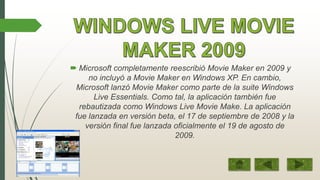  Microsoft completamente reescribió Movie Maker en 2009 y
no incluyó a Movie Maker en Windows XP. En cambio,
Microsoft lanzó Movie Maker como parte de la suite Windows
Live Essentials. Como tal, la aplicación también fue
rebautizada como Windows Live Movie Make. La aplicación
fue lanzada en versión beta, el 17 de septiembre de 2008 y la
versión final fue lanzada oficialmente el 19 de agosto de
2009.

 