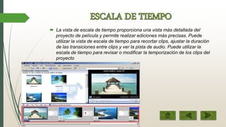  La vista de escala de tiempo proporciona una vista más detallada del
proyecto de película y permite realizar ediciones más precisas. Puede
utilizar la vista de escala de tiempo para recortar clips, ajustar la duración
de las transiciones entre clips y ver la pista de audio. Puede utilizar la
escala de tiempo para revisar o modificar la temporización de los clips del
proyecto
 
