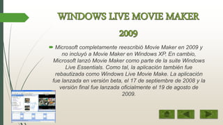  Microsoft completamente reescribió Movie Maker en 2009 y
no incluyó a Movie Maker en Windows XP. En cambio,
Microsoft lanzó Movie Maker como parte de la suite Windows
Live Essentials. Como tal, la aplicación también fue
rebautizada como Windows Live Movie Make. La aplicación
fue lanzada en versión beta, el 17 de septiembre de 2008 y la
versión final fue lanzada oficialmente el 19 de agosto de
2009.
 