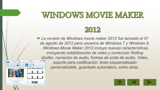  La versión de Windows movie maker 2012 fue lanzada el 07
de agosto de 2012 para usuarios de Windows 7 y Windows 8.
. Windows Movie Maker 2012 incluye nuevas características,
incluyendo estabilización de video y corrección Rolling
shutter, narración de audio, formas de onda de audio, Video,
soporte para codificación, texto esquematizado
personalizable, guardado automático, entre otras.
 