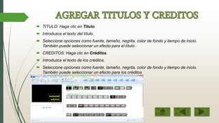  TITULO: Haga clic en Título.
 Introduzca el texto del título.
 Seleccione opciones como fuente, tamaño, negrita, color de fondo y tiempo de inicio.
También puede seleccionar un efecto para el título.
 CREDITOS: Haga clic en Créditos.
 Introduzca el texto de los créditos.
 Seleccione opciones como fuente, tamaño, negrita, color de fondo y tiempo de inicio.
También puede seleccionar un efecto para los créditos
 