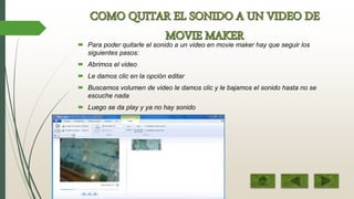  Para poder quitarle el sonido a un video en movie maker hay que seguir los
siguientes pasos:
 Abrimos el video
 Le damos clic en la opción editar
 Buscamos volumen de video le damos clic y le bajamos el sonido hasta no se
escuche nada
 Luego se da play y ya no hay sonido
 