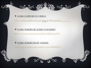  COMO CORTAR UN VIDEO:
http://www.youtube.com/watch?v=wMKZzgq6JCY
 COMO INSERTAR AUDIO O SONIDO
:http://www.youtube.com/watch?v=SkHnxf-pYbY
 COMO INSERTAR IMÁGENES:
http://www.youtube.com/watch?v=mvn52RcBToY
 