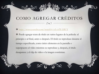 COMO AGREGAR CRÉDITOS
 http://www.youtube.com/watch?v=zLvyfX-LRUY
 Puede agregar texto de título en varios lugares de la película: al
principio o al final, antes o después. El título se reproduce durante el
tiempo especificado, como único elemento en la pantalla o
superpuesto al vídeo mientras se reproduce y, después, el título
desaparece y el clip de vídeo o la imagen continúan.
 