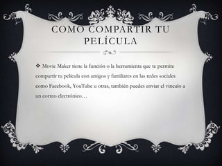 COMO COMPARTIR TU
PELÍCULA
 Movie Maker tiene la función o la herramienta que te permite
compartir tu película con amigos y familiares en las redes sociales
como Facebook, YouTube u otras, también puedes enviar el vinculo a
un correo electrónico…
 