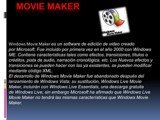 MOVIE MAKER
Windows Movie Maker es un software de edición de video creado
por Microsoft. Fue incluido por primera vez en el año 2000 con Windows
ME. Contiene características tales como efectos, transiciones, títulos o
créditos, pista de audio, narración cronológica, etc. Los Nuevos efectos y
transiciones se pueden hacer con las ya existentes, se pueden modificar
mediante código XML.
El desarrollo de Windows Movie Maker fue abandonado después del
lanzamiento de Windows Vista; su sustitución, Windows Live Movie
Maker, incluirán con Windows Live Essentials, una descarga gratuita
de Windows Live; sin embargo Microsoft ha afirmado que Windows Live
Movie Maker no tendrá las mismas características que Windows Movie
Maker.
 
