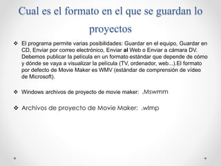 Cual es el formato en el que se guardan lo
proyectos
 El programa permite varias posibilidades: Guardar en el equipo, Guardar en
CD, Enviar por correo electrónico, Enviar al Web o Enviar a cámara DV.
Debemos publicar la película en un formato estándar que depende de cómo
y dónde se vaya a visualizar la película (TV, ordenador, web...).El formato
por defecto de Movie Maker es WMV (estándar de comprensión de vídeo
de Microsoft).
 Windows archivos de proyecto de movie maker: .Mswmm
 Archivos de proyecto de Movie Maker: .wlmp
 