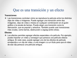 Que es una transición y un efecto
Transiciones
 Las transiciones controlan cómo se reproduce la película entre los distintos
clips de vídeo o imágenes. Puede agregar una transición entre dos
imágenes, clips de vídeo o títulos en cualquier combinación en el guión
gráfico o la escala de tiempo. Puede elegir una transición como la
atenuación, que es popular y atractiva. También puede usar transiciones
más crudas, como barras, destrucción o zigzag (entre otras).
Efectos
 Los efectos permiten agregar efectos especiales a la película. Por ejemplo,
puede importar un vídeo y conseguir que parezca una película clásica
antigua. En este caso, puede agregar uno de los efectos de película
envejecida a un clip de vídeo, a una imagen o a un título para que el vídeo
de ese clip parezca una película antigua.
 