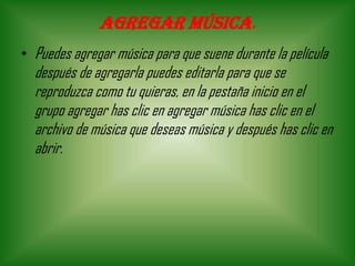 Agregar música.
• Puedes agregar música para que suene durante la película
después de agregarla puedes editarla para que se
reproduzca como tu quieras, en la pestaña inicio en el
grupo agregar has clic en agregar música has clic en el
archivo de música que deseas música y después has clic en
abrir.
 