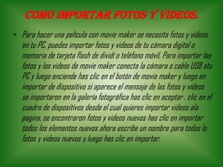 Como importar fotos y videos.
• Para hacer una película con movie maker se necesita fotos y videos
en tu PC, puedes importar fotos y videos de tu cámara digital o
memoria de tarjeta flash de dividí o teléfono móvil. Para importar las
fotos y los videos de movie maker conecta la cámara o cable USB atu
PC y luego enciende has clic en el botón de movie maker y luego en
importar de dispositivo si aparece el mensaje de las fotos y videos
se importaron en la galería fotográfica has clic en aceptar , clic en el
cuadro de dispositivos desde el cual quieres importar videos ala
pagina, se encontraron fotos y videos nuevos has clic en importar
todos los elementos nuevos ahora escribe un nombre para todas la
fotos y videos nuevos y luego has clic en importar.
 