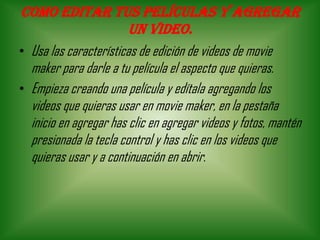 Como editar tus películas y agregar
un video.
• Usa las características de edición de videos de movie
maker para darle a tu película el aspecto que quieras.
• Empieza creando una película y edítala agregando los
videos que quieras usar en movie maker, en la pestaña
inicio en agregar has clic en agregar videos y fotos, mantén
presionada la tecla control y has clic en los videos que
quieras usar y a continuación en abrir.
 