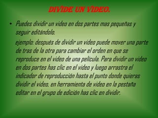Divide un video.
• Puedes dividir un video en dos partes mas pequeñas y
seguir editándolo.
ejemplo: después de dividir un video puede mover una parte
de tras de la otra para cambiar el orden en que se
reproduce en el video de una película. Para dividir un video
en dos partes has clic en el video y luego arrastra el
indicador de reproducción hasta el punto donde quieras
dividir el video, en herramienta de video en la pestaña
editar en el grupo de edición has clic en dividir.
 