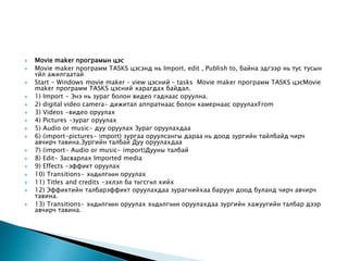  Movie maker програмын цэс
 Movie maker программ TASKS цэсэнд нь Import, edit , Publish to, байна эдгээр нь тус тусын
үйл ажилгаатай
 Start - Windows movie maker – view цэсний – tasks Movie maker программ TASKS цэсMovie
maker программ TASKS цэсний харагдах байдал.
 1) Import - Энэ нь зураг болон видео гаднаас оруулна.
 2) digital video camera- дижитал аппратнаас болон камернаас оруулахFrom
 3) Videos -видео оруулах
 4) Pictures -зураг оруулах
 5) Audio or music- дуу оруулах Зураг оруулахдаа
 6) (import-pictures- import) зургаа оруулсангы дараа нь доод зургийн тайлбайд чирч
авчирч тавина.Зургийн талбай Дуу оруулахдаа
 7) (import- Audio or music- import)Дууны талбай
 8) Edit- Засварлах Imported media
 9) Effects -эффикт оруулах
 10) Transitions- хөдөлгөөн оруулах
 11) Titles and credits -эхлэл ба төгсгөл хийх
 12) Эффиктийн талбарэффикт оруулахдаа зурагнийхаа баруун доод буланд чирч авчирч
тавина.
 13) Transitions- хөдөлгөөн оруулах хөдөлгөөн оруулахдаа зургийн хажуугийн талбар дээр
авчирч тавина.
 