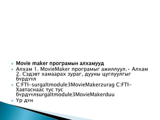  Movie maker програмын алхамууд
 Алхам 1. MovieMaker програмыг ажиллуул.• Алхам
2. Сэдэвт хамаарах зураг, дууны цуглуулгыг
бүрдүүл
 C:FTI-surgaltmodule3MovieMakerzurag C:FTI-
Хавтаснаас тус тус
бүрдүүл•surgaltmodule3MovieMakerduu
 Үр дүн
 