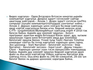  Видео хадгалах• Одоо бүгдээрээ бүтээсэн киногоо өөрийн
компьютерт хадгалъя. Доорхи зурагт үзүүлснийг сайтар
ажиглаад хийгээрэй.• Алхам 1. Дээрх зурагт үзүүлсэн сонThis
computer (тухайн компьютерт)голтуудаас сонголтыг хийнэ.•
Алхам 2. Дараах харилцах цонх нээгдэх ба ямар хавтсанд
ямар нэртэй хадгалахаа бичиж өгнө. Бидний жишээн дээр
C:FTI- surgaltmodule3Buteegdehuun хавтсанд ergeh 4 uliral гэж
бичсэн байна. Өөрийн дуу хоолойг оруулах• Энэхүү
програмыг ашиглан видео бүтээхдээ бэлэн зураг, дуу, хөгжим
оруулахаас гадна кино бүтээгчийн амьд дуу хоолойны
бичлэгийг оруулж болно. Үүний тулд Tools>Narrate Timeline
командыг сонгох ба түүнд харгалзах харилцах цонх гарна.
Энэ цонхонд:• Start Narration – Бичлэгийг эхлүүлэх• Stop
Narration – Бичлэгийг зогсоох• Input Level – Дууны түвшин•
Close - Харилцах цонхыг хаах гэсэн процессийн товчлуурууд
байна. Өөрийн дуу хоолойг оруулах Бидний хадгалсан дуун
файл нь duu.wma нэртэйгээр Videos хавтасны Narration дэд
хавтасд үүснэ. Duu.wma файл нь 246 kb хэмжээтэй, 28 cек-ын
бичлэг болох нь дараах цонхноос харагдаж байна.
 