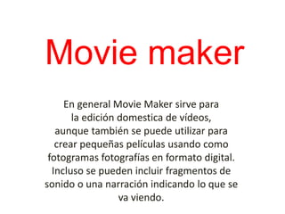 Movie maker
En general Movie Maker sirve para
la edición domestica de vídeos,
aunque también se puede utilizar para
crear pequeñas películas usando como
fotogramas fotografías en formato digital.
Incluso se pueden incluir fragmentos de
sonido o una narración indicando lo que se
va viendo.
 