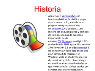 Historia
• Apareció en Windows ME con
funciones básicas de dividir y pegar
vídeos en uno solo; además es un
programa muy recomendado;
en Windows XP la versión 1.1 se
mejoró con el guion gráfico y el modo
de tiempo, además de avanzada
importación desde
cámaras DV, Firewire y analógico.2 En
noviembre de 2002 apareció la versión
2.0 y la versión 2.1 en elService Pack 2
de Windows XP. Todo esto añade una
gran cantidad de mejoras.3 En
Windows Vista se añadieron efectos
de transición y títulos. Sin embargo
estas ediciones estaban limitadas ya
que no reconocían códecs usados por
cámaras digitales osmartphones.
 
