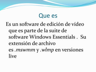 Que es
Es un software de edición de vídeo
que es parte de la suite de
software Windows Essentials . Su
extensión de archivo
es .mswmm y .wlmp en versiones
live
 