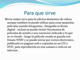 Para que sirve
Movie maker sirve para la edicion domestica de videos
aunque tambien se puede utilizar para crear pequeñas
peliculas usando fotogramas , fotografia es forma
digital . incluso se puede incluir fracmentos de
peliculas de sonido o una narracion indicado a lo que
se va viendo . luego la pelicula creada se guarda con
frmato WMV y se puede enviar por correo electronico ,
publicarlo en paginas web o copiarlas en un CD o
DVD para reproducirla en una camara o verla en un
televisor .
 