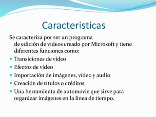 Caracteristicas
Se caracteriza por ser un programa
de edición de vídeos creado por Microsoft y tiene
diferentes funciones como:
 Transiciones de vídeo
 Efectos de vídeo
 Importación de imágenes, vídeo y audio
 Creación de títulos o créditos
 Una herramienta de automovie que sirve para
organizar imágenes en la linea de tiempo.
 